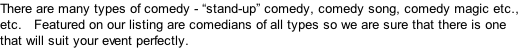 There are many types of comedy - “stand-up” comedy, comedy song, comedy magic etc., etc.   Featured on our listing are comedians of all types so we are sure that there is one that will suit your event perfectly.